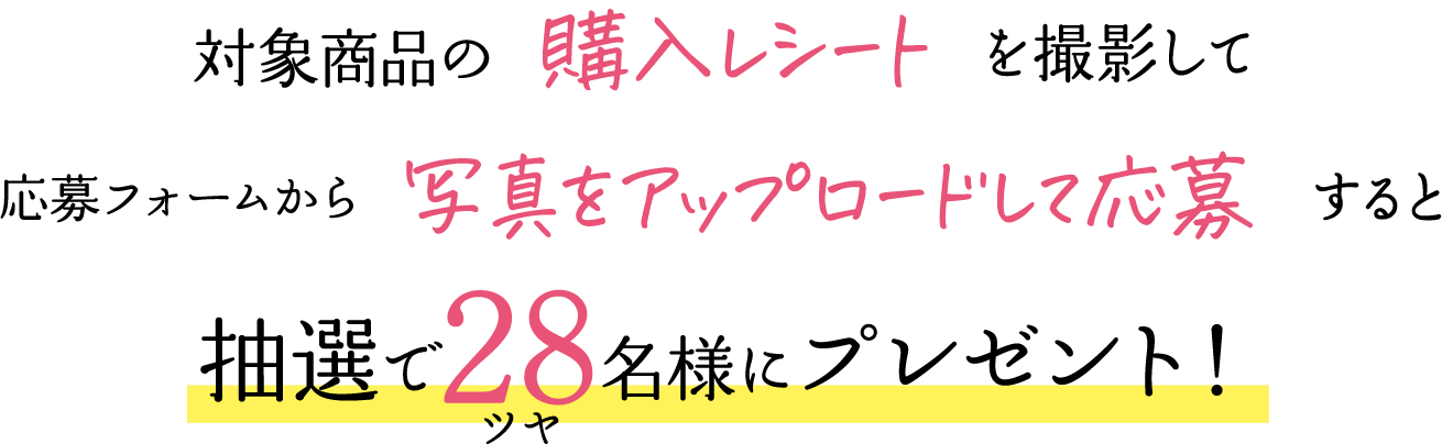 対象商品の購入レシートを撮影して応募フォームから写真をアップロードして応募すると抽選で28（ツヤ）名様にプレゼント！